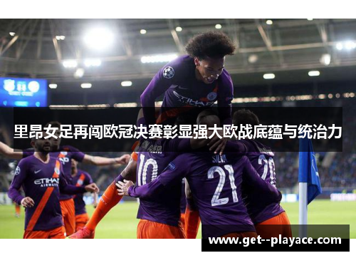 里昂女足再闯欧冠决赛彰显强大欧战底蕴与统治力