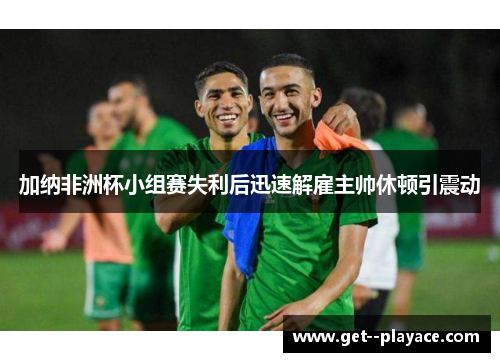 加纳非洲杯小组赛失利后迅速解雇主帅休顿引震动 加纳非洲杯小组赛失利后迅速解雇主帅休顿引震动