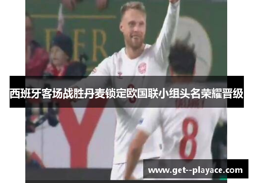 西班牙客场战胜丹麦锁定欧国联小组头名荣耀晋级