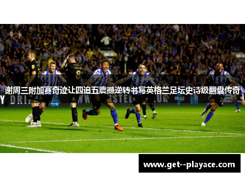 谢周三附加赛奇迹让四追五震撼逆转书写英格兰足坛史诗级翻盘传奇