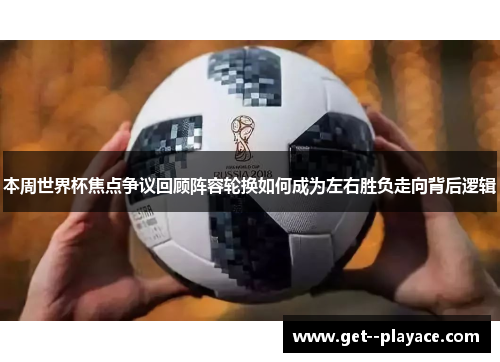 本周世界杯焦点争议回顾阵容轮换如何成为左右胜负走向背后逻辑